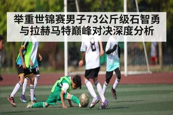 举重世锦赛男子73公斤级石智勇与拉赫马特巅峰对决深度分析