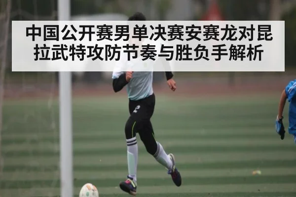 中国公开赛男单决赛安赛龙对昆拉武特攻防节奏与胜负手解析（kaiyun）